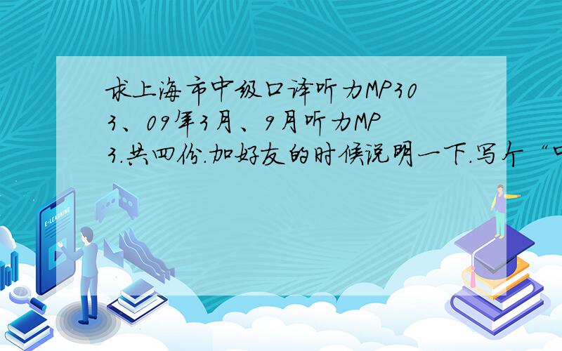 求上海市中级口译听力MP303、09年3月、9月听力MP3.共四份.加好友的时候说明一下.写个“中口”.另外如果有09年9月的真题也给我别告诉我去沪江什么的下载.说到沪江就来气FTP现在不好用了逼