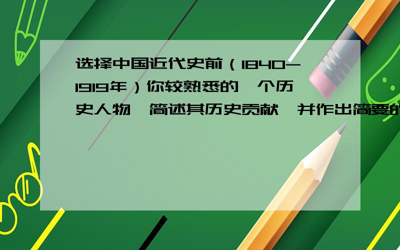 选择中国近代史前（1840-1919年）你较熟悉的一个历史人物,简述其历史贡献,并作出简要的评价.要求有理有300字以上 有理有据 最好评价多一些