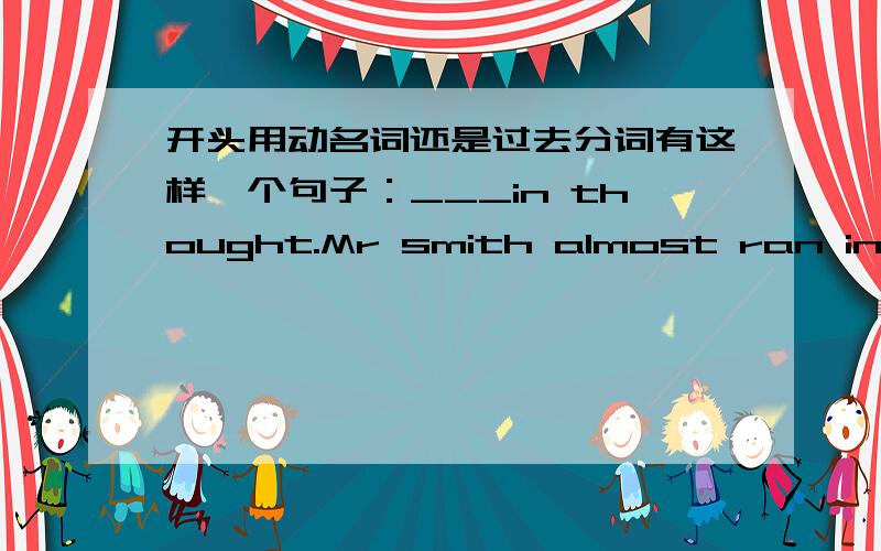 开头用动名词还是过去分词有这样一个句子：___in thought.Mr smith almost ran into the car in front of himA.losing B lost我就想问下 想这种类型的 是不是根据 主语和动词的关系,如果是主动就用LOSING 被动就