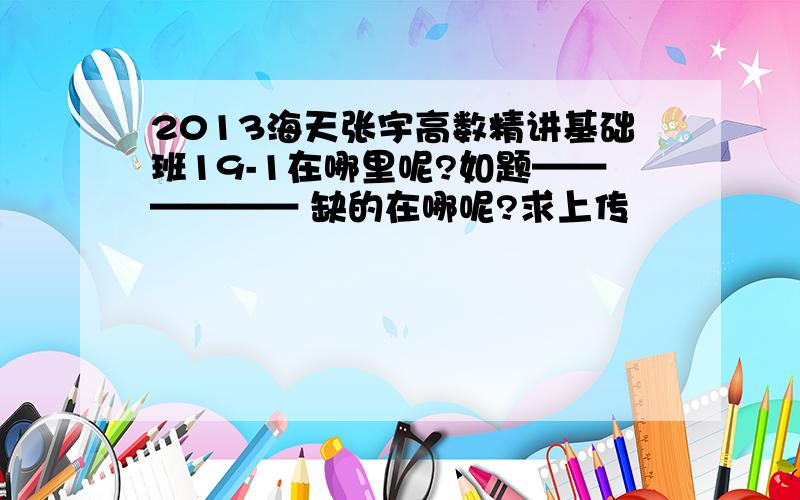 2013海天张宇高数精讲基础班19-1在哪里呢?如题—————— 缺的在哪呢?求上传