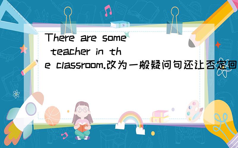 There are some teacher in the classroom.改为一般疑问句还让否定回答!,