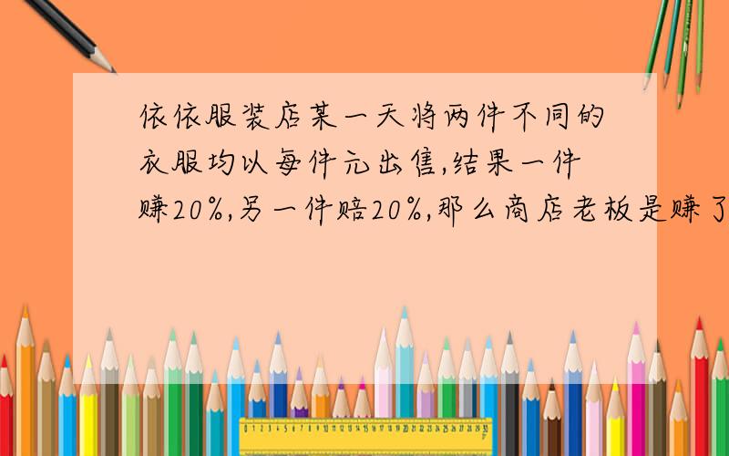 依依服装店某一天将两件不同的衣服均以每件元出售,结果一件赚20%,另一件赔20%,那么商店老板是赚了,还是亏了?赚（亏）了多少元?