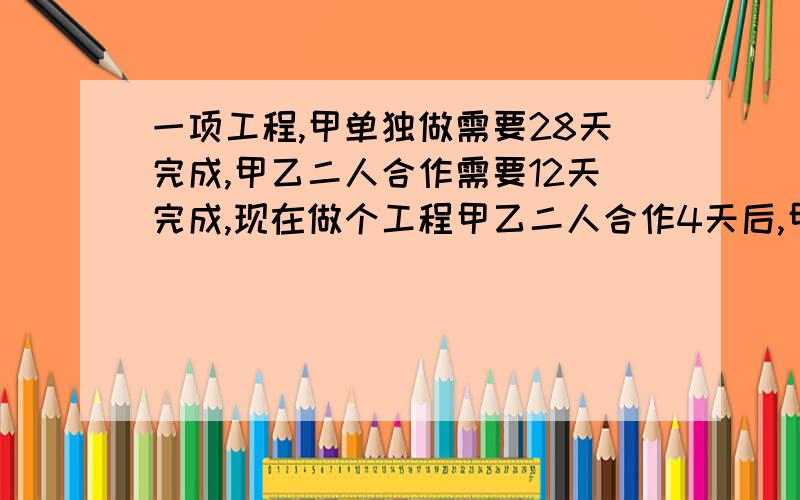 一项工程,甲单独做需要28天完成,甲乙二人合作需要12天完成,现在做个工程甲乙二人合作4天后,甲因有急事,不能继续工作,余下的工作只能由乙单独完成,问乙需要多少天能将余下的工作做完?