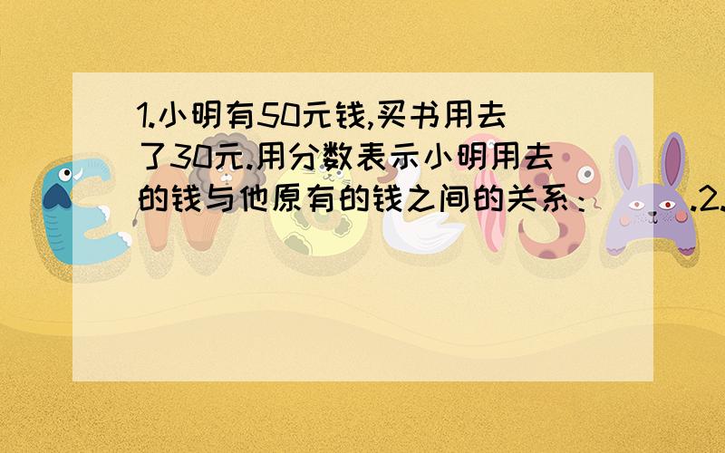 1.小明有50元钱,买书用去了30元.用分数表示小明用去的钱与他原有的钱之间的关系：（ ）.2.5 （ ）20 （ ）— = — = — = — 6 36（ ）12（表示的不怎么清楚哈,上面的是分子,下面的分母,中间的