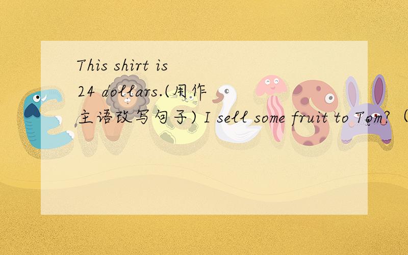 This shirt is 24 dollars.(用作主语改写句子) I sell some fruit to Tom?（改同义句）