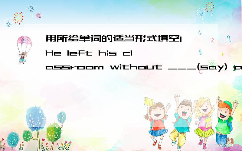 用所给单词的适当形式填空1 He left his classroom without ___(say) anything .2 Don 't play ___(trick) on others in class .3 The little boy is ____( scratch) his hair now ,he has something to say.4 What are those cables ____ (connect) to?