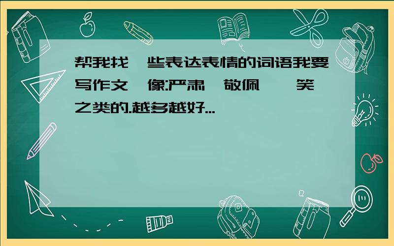 帮我找一些表达表情的词语我要写作文,像:严肃,敬佩,嘻笑之类的.越多越好...