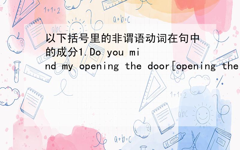 以下括号里的非谓语动词在句中的成分1.Do you mind my opening the door[opening the door]2.I have one or two things to see to[to see to]3.That day i got up as early as i could to catch the first bus.[to catch the first bus]