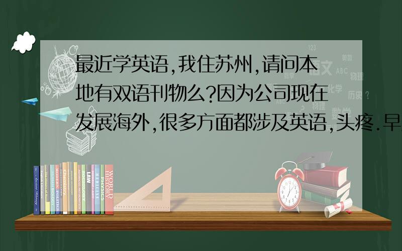 最近学英语,我住苏州,请问本地有双语刊物么?因为公司现在发展海外,很多方面都涉及英语,头疼.早几年还行,现在年纪大了,不太好学了.