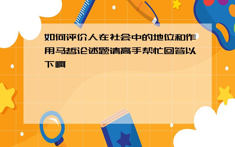 如何评价人在社会中的地位和作用马哲论述题请高手帮忙回答以下啊