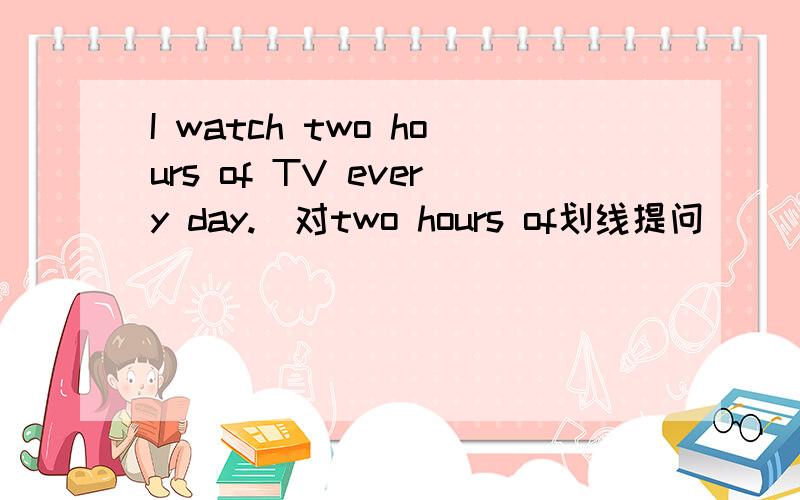 I watch two hours of TV every day.(对two hours of划线提问）____ ____TV do you watch every day?