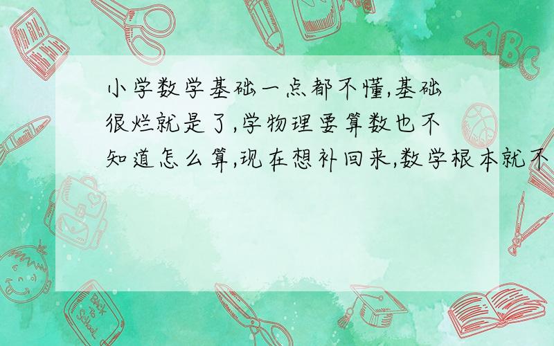 小学数学基础一点都不懂,基础很烂就是了,学物理要算数也不知道怎么算,现在想补回来,数学根本就不懂~或是有什么辅导书推荐吗,我觉得我得从小学数学开始学起.