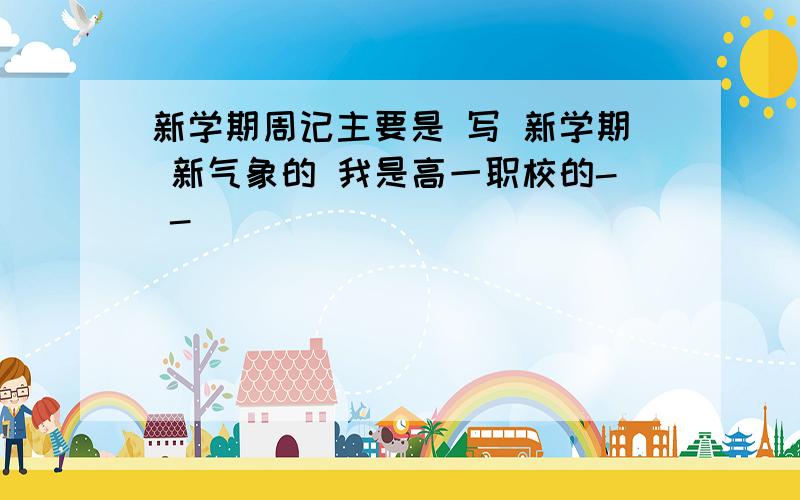 新学期周记主要是 写 新学期 新气象的 我是高一职校的- -