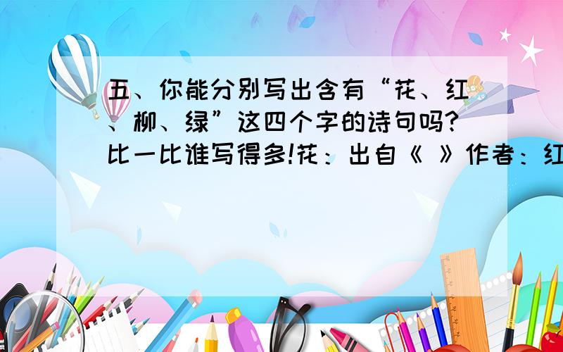 五、你能分别写出含有“花、红、柳、绿”这四个字的诗句吗?比一比谁写得多!花：出自《 》作者：红：