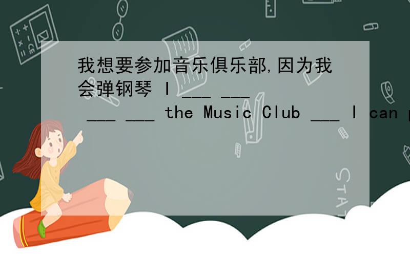 我想要参加音乐俱乐部,因为我会弹钢琴 I ___ ___ ___ ___ the Music Club ___ I can play the piano.翻译