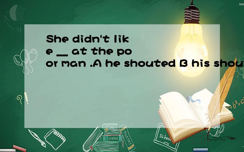 She didn't like __ at the poor man .A he shouted B his shouting C him to shout D that he should shout