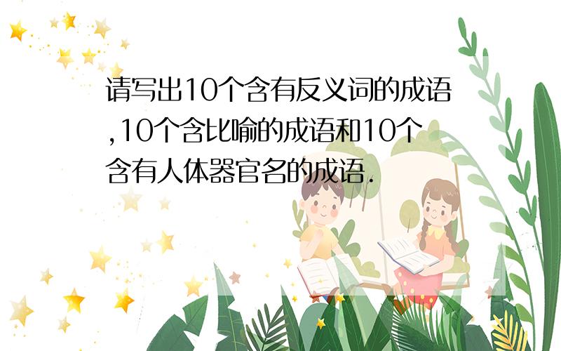 请写出10个含有反义词的成语,10个含比喻的成语和10个含有人体器官名的成语.