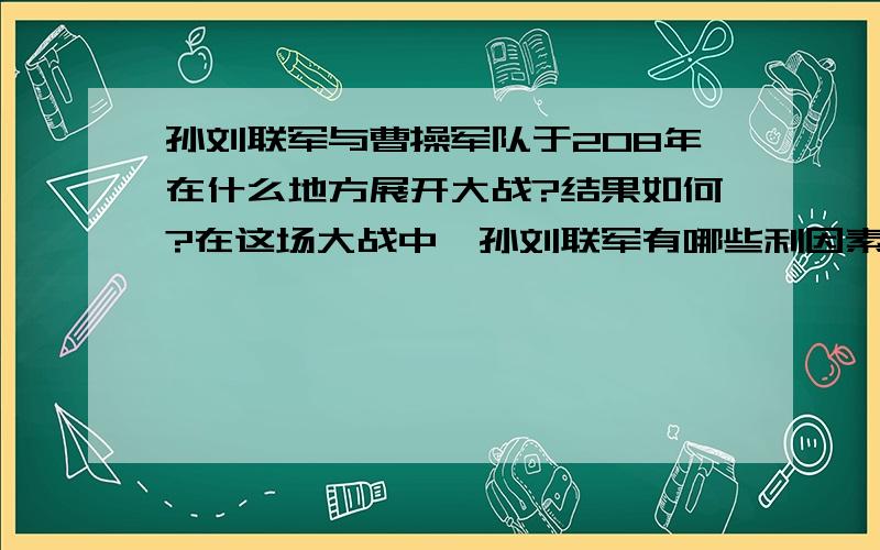 孙刘联军与曹操军队于208年在什么地方展开大战?结果如何?在这场大战中,孙刘联军有哪些利因素,曹操有哪些不利因素? 这场战争对当时的政治时局产生了怎样的影响?