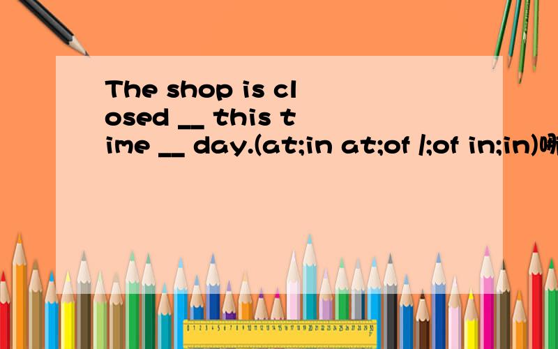 The shop is closed __ this time __ day.(at;in at;of /;of in;in)哪个正确?