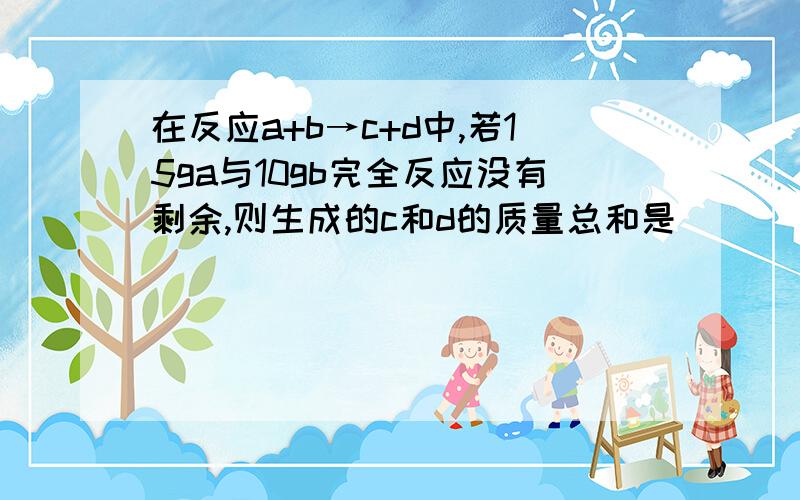 在反应a+b→c+d中,若15ga与10gb完全反应没有剩余,则生成的c和d的质量总和是