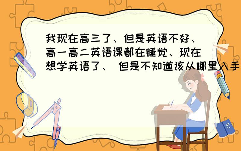 我现在高三了、但是英语不好、高一高二英语课都在睡觉、现在想学英语了、 但是不知道该从哪里入手、、、、我初中英语还是有学的、但是感觉高中英语单词长了文章也长了、、、、、、