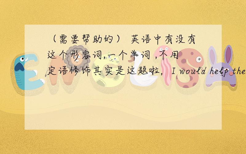 （需要帮助的） 英语中有没有这个形容词,一个单词 ,不用定语修饰其实是这题啦，I would help the ( ) (need )children in poor countries.我很疑惑，没见过help的形容词的形式