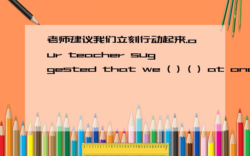 老师建议我们立刻行动起来.our teacher suggested that we ( ) ( ) at once.