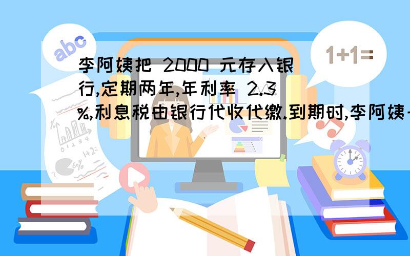 李阿姨把 2000 元存入银行,定期两年,年利率 2.3%,利息税由银行代收代缴.到期时,李阿姨一共能从 银行请列出算式.