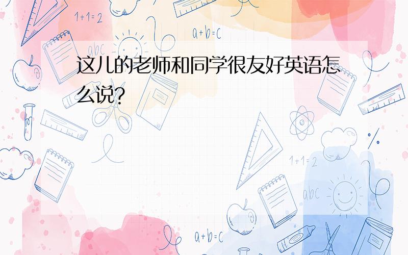 这儿的老师和同学很友好英语怎么说?