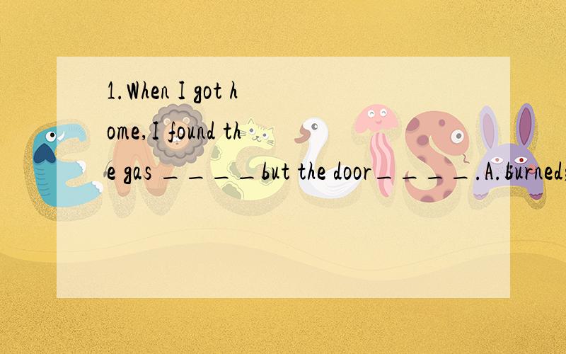 1.When I got home,I found the gas ____but the door____.A.burned; locking B.burning; lockingC.to burn; to lock D.burning; locked