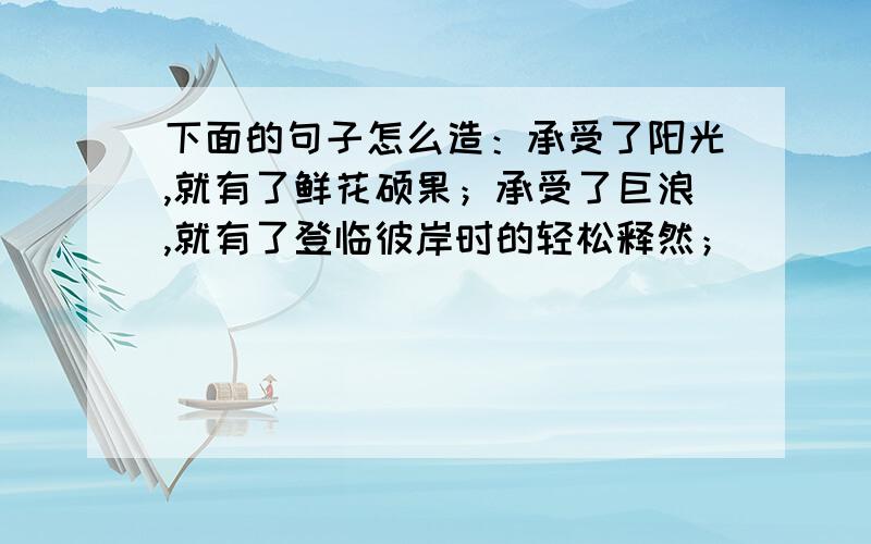 下面的句子怎么造：承受了阳光,就有了鲜花硕果；承受了巨浪,就有了登临彼岸时的轻松释然；_____________,____________________.