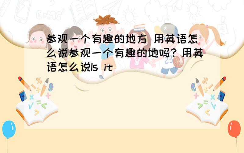 参观一个有趣的地方 用英语怎么说参观一个有趣的地吗？用英语怎么说Is it _____ _____ _____ a place?