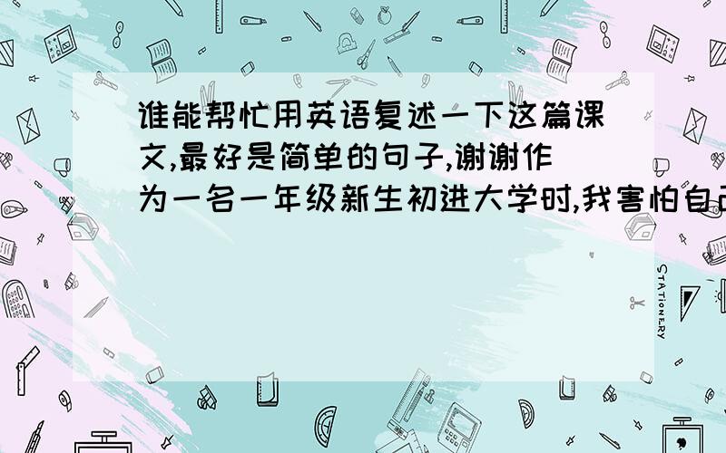 谁能帮忙用英语复述一下这篇课文,最好是简单的句子,谢谢作为一名一年级新生初进大学时,我害怕自己在学业上搞不好.我害怕独自一人在外,因为我是第一次远离家人.这里周围都是我不认识