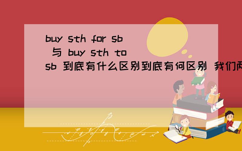 buy sth for sb 与 buy sth to sb 到底有什么区别到底有何区别 我们两套题上 一个答案是to 一个是for 而且两个题都是 to选项 for选项同时出了 到底是哪个?有的人说没有buy sth to sb 的搭配 可有人说有