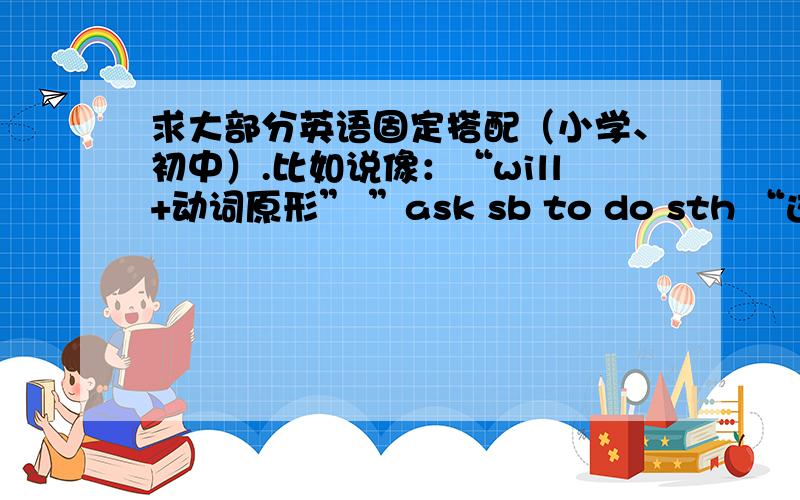 求大部分英语固定搭配（小学、初中）.比如说像：“will+动词原形” ”ask sb to do sth “这类的