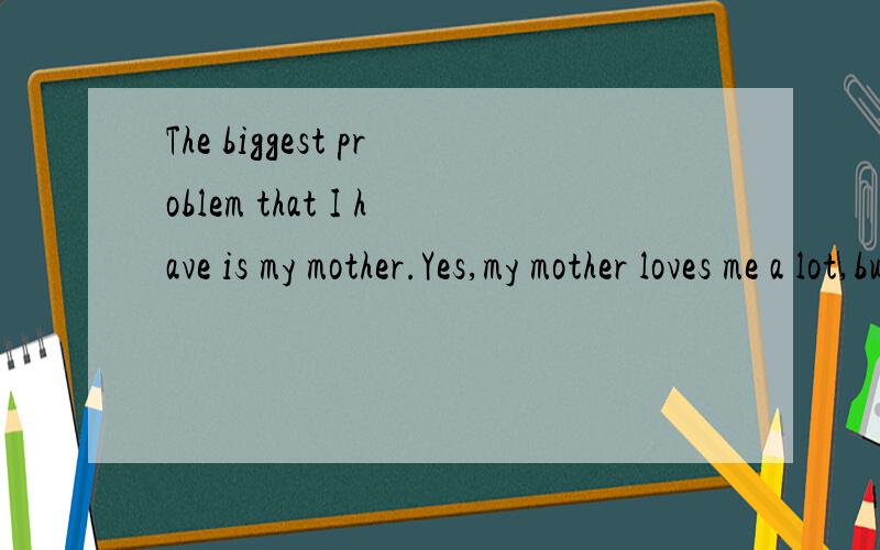 The biggest problem that I have is my mother.Yes,my mother loves me a lot,but I just wish she would not worry about me all the time.She would ask me about my school,my friends,my health,and every other details of my day and my life.I feel very lucky