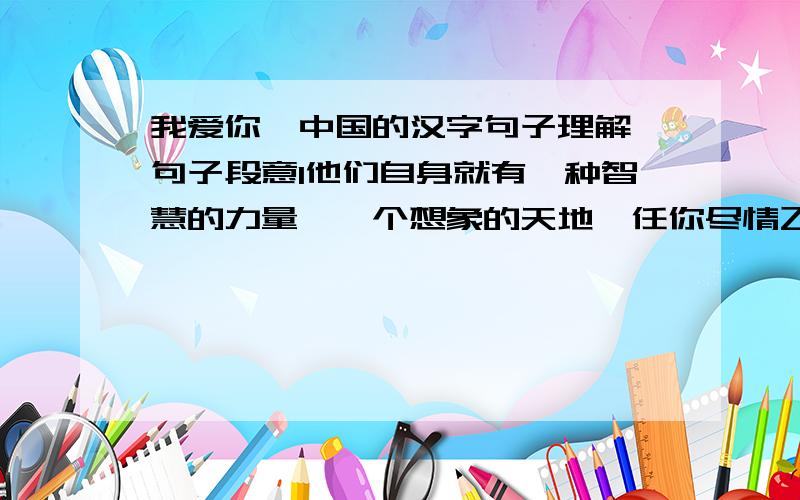 我爱你,中国的汉字句子理解,句子段意1他们自身就有一种智慧的力量,一个想象的天地,任你尽情飞翔与驰骋.2中国的方块字能消化各种外来的新创造,因为它拥有一个单字的海洋.我真的是无限