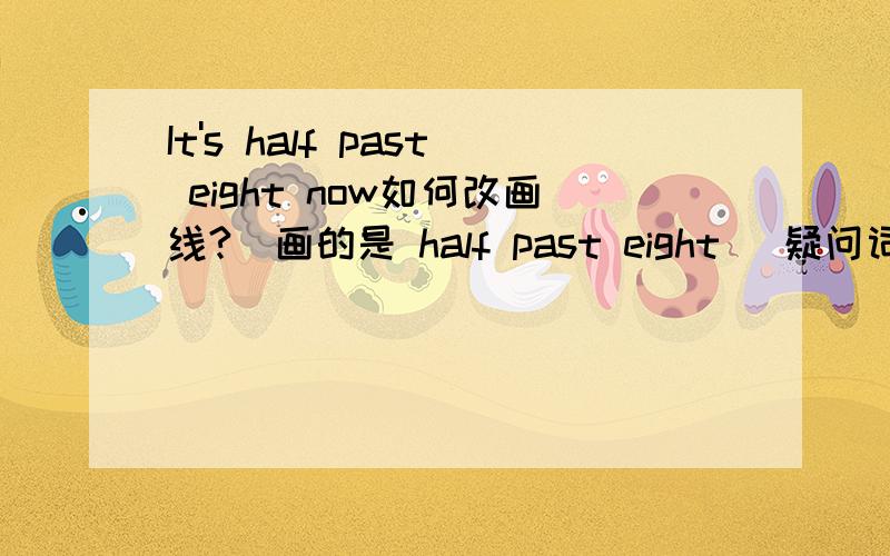 It's half past eight now如何改画线?(画的是 half past eight )疑问词是用what time吗?is加 what time中间还是后边?