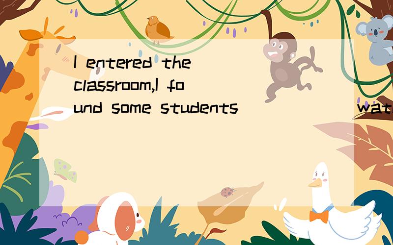 I entered the classroom,I found some students_____ (watch )TV
