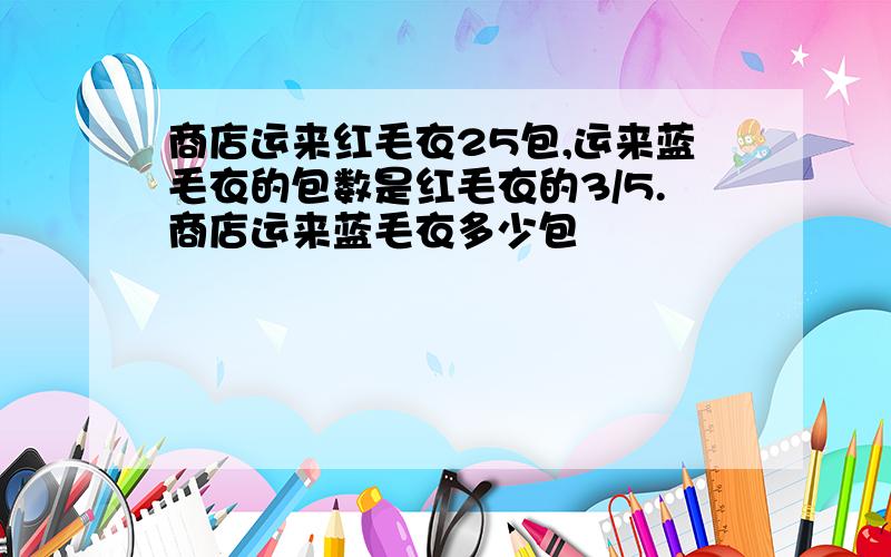 商店运来红毛衣25包,运来蓝毛衣的包数是红毛衣的3/5.商店运来蓝毛衣多少包