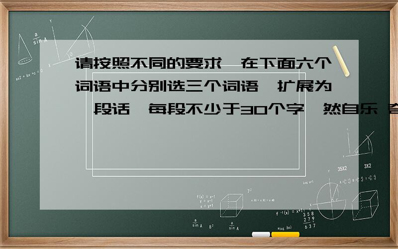 请按照不同的要求,在下面六个词语中分别选三个词语,扩展为一段话,每段不少于30个字怡然自乐 奇山异水 峰回路转 似曾相识 无可奈何 一碧万顷1.描绘自然景物,感情含蓄其中2.描绘自然景物,