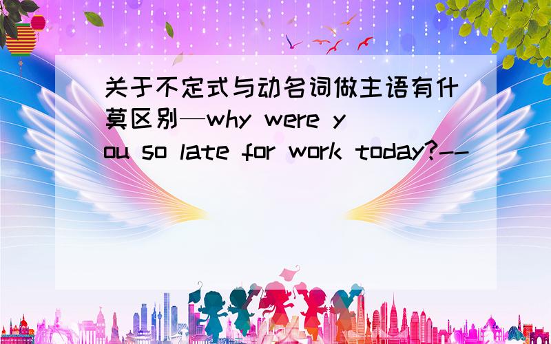 关于不定式与动名词做主语有什莫区别—why were you so late for work today?--____to the office was very slow.A.Driving        B.To drive怎莫选?