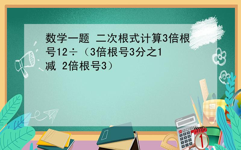 数学一题 二次根式计算3倍根号12÷（3倍根号3分之1 减 2倍根号3）