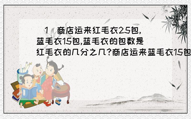 (1)商店运来红毛衣25包,蓝毛衣15包,蓝毛衣的包数是红毛衣的几分之几?商店运来蓝毛衣15包,正好是运来的红毛衣包数的5分之3,商店运来红毛衣多少包?要算式过程啊