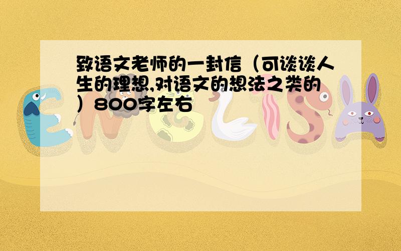 致语文老师的一封信（可谈谈人生的理想,对语文的想法之类的）800字左右