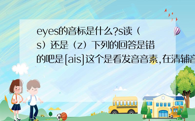 eyes的音标是什么?s读（s）还是（z）下列的回答是错的吧是[ais]这个是看发音音素,在清辅音后发/s/ ,在浊辅音后发/z/.应该是[aiZ]吧,他说ai音声带未震动 所以算清音?还说什么名清动浊 好像混了