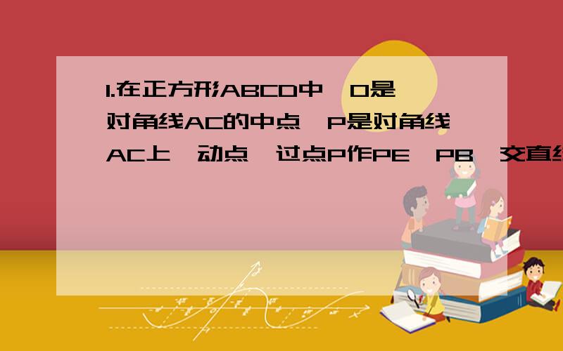 1.在正方形ABCD中,O是对角线AC的中点,P是对角线AC上一动点,过点P作PE⊥PB,交直线CD于点E,如图,若点P在线段AO上（不与点A,O重合）,延长BP交直线AD于点F,连接EF.写出线段AF,EF,CE之间一个的等量关系,