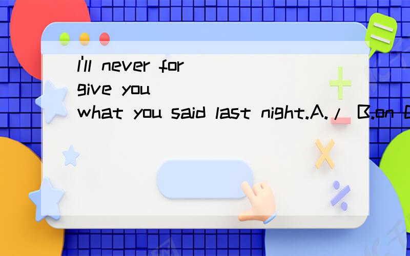 l'll never forgive you ____ what you said last night.A./ B.on C.to D.forHaif of the class_____done most of the work.The left _____ rather difficult.A.have,is B.has,is C.have,are D.has,are