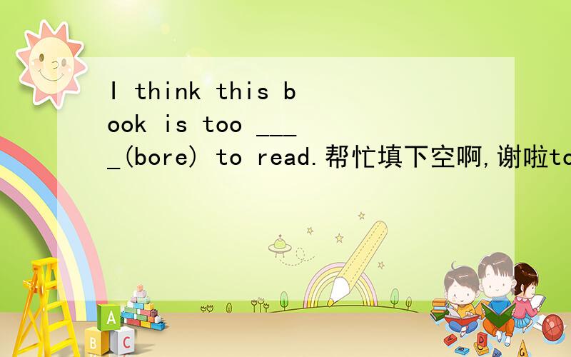 I think this book is too ____(bore) to read.帮忙填下空啊,谢啦too ....to 两个词之间的是什么词性的？名词？动词？动词原型？麻烦说详细一点，谢谢啦