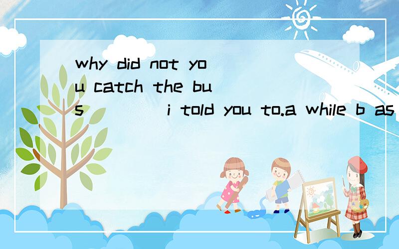 why did not you catch the bus ____i told you to.a while b as c since d although 判断选择的原因.while as since although 的 区别.one tree after another went down cut down by the water ,which ___3 meters deep.a must have down b can be c can ha